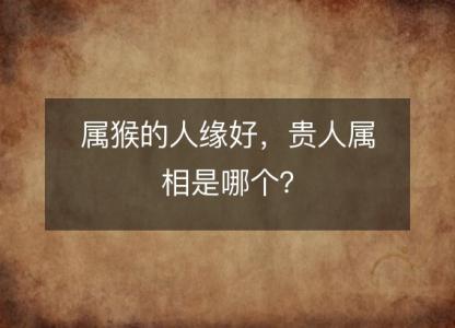 属猴的人缘好,贵人属相是哪个?