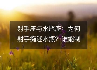 射手座与水瓶座:为何射手痴迷水瓶?谁能制胜?