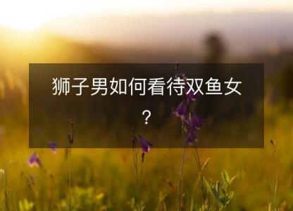 狮子男如何看待双鱼女?
