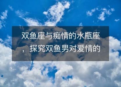 双鱼座与痴情的水瓶座,探究双鱼男对爱情的占有欲
