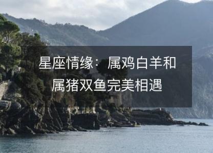 星座情缘:属鸡白羊和属猪双鱼完美相遇