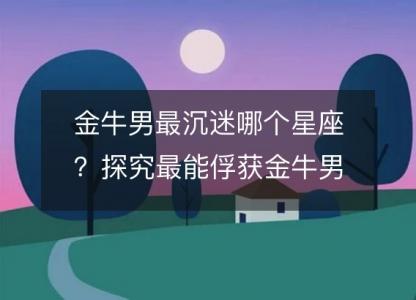 金牛男最沉迷哪个星座?探究最能俘获金牛男心的星座