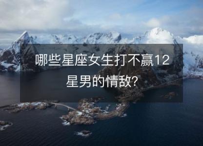 哪些星座女生打不赢12星男的情敌?