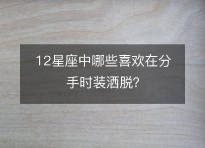 12星座中哪些喜欢在分手时装洒脱?