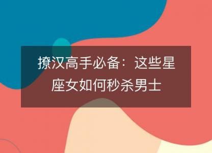 撩汉高手必备:这些星座女如何秒杀男士