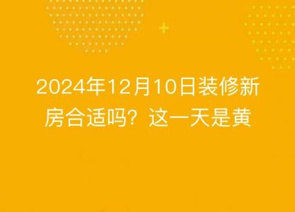 2024年12月10日装修新房合适吗?这一天是黄道吉日吗?
