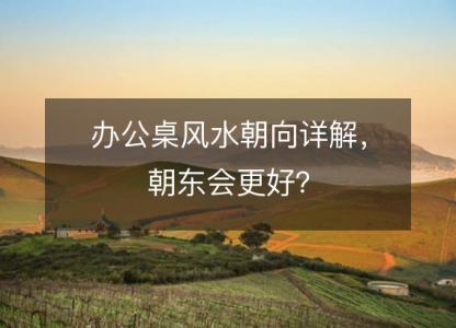 办公桌风水朝向详解,朝东会更好?